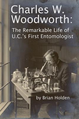 Charles W. Woodworth: The Remarkable Life of U.C.'s First Entomologist by Holden, Brian
