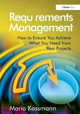 Requirements Management: How to Ensure You Achieve What You Need from Your Projects by Kossmann, Mario