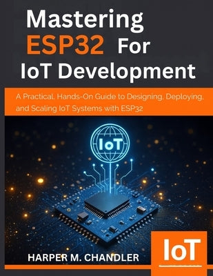 Mastering ESP32 for IoT Development: A Practical, Hands-On Guide to Designing, Deploying, and Scaling IoT Systems with ESP32 by Chandler, Harper M.