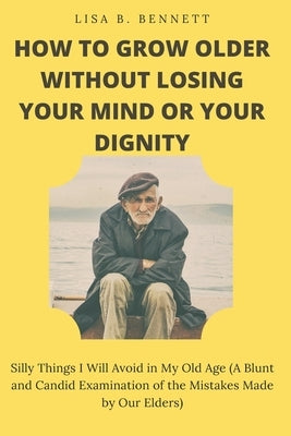 How to Grow Older Without Losing Your Mind or Your Dignity: Silly Things I Will Avoid in My Old Age (A Blunt and Candid Examination of the Mistakes Ma by Bennett, Lisa B.