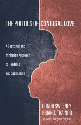 The Politics of Conjugal Love: A Baptismal and Trinitarian Approach to Headship and Submission by Sweeney, Conor