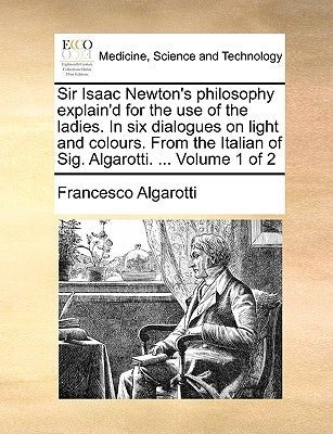 Sir Isaac Newton's philosophy explain'd for the use of the ladies. In six dialogues on light and colours. From the Italian of Sig. Algarotti. ... Volu by Algarotti, Francesco