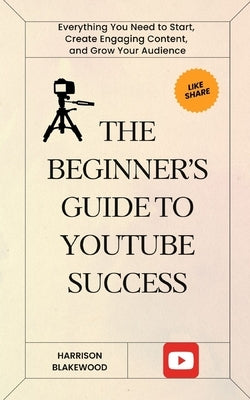 The Beginner's Guide to YouTube Success: Everything You Need to Start, Create Engaging Content, and Grow Your Audience by Blakewood, Harrison