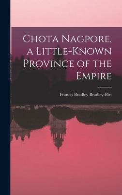 Chota Nagpore, a Little-known Province of the Empire by Bradley-Birt, Francis Bradley