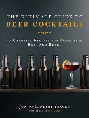 The Ultimate Guide to Beer Cocktails: 50 Creative Recipes for Combining Beer and Booze by Yeager, Jon
