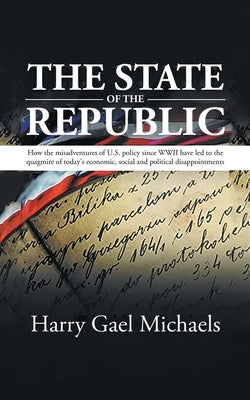 The State of The Republic: How the misadventures of U.S. policy since WWII have led to the quagmire of today's economic, social and political dis by Harry Gael Michaels