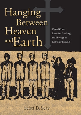 Hanging Between Heaven and Earth: Capital Crime, Execution Preaching, and Theology in Early New England by Seay, Scott