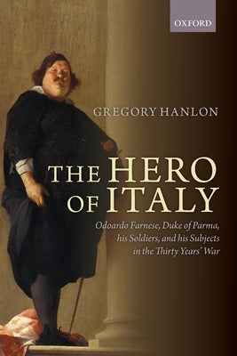 The Hero of Italy: Odoardo Farnese, Duke of Parma, His Soldiers, and His Subjects in the Thirty Years' War by Hanlon, Gregory