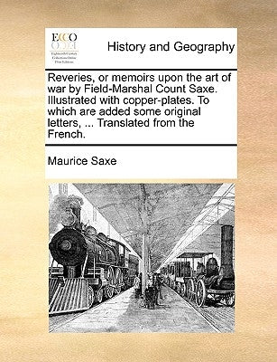 Reveries, or Memoirs Upon the Art of War by Field-Marshal Count Saxe. Illustrated with Copper-Plates. to Which Are Added Some Original Letters, ... Tr by Saxe, Maurice