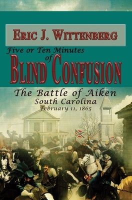 Five or Ten Minutes of Blind Confusion: The Battle of Aiken, South Carolina, February 11, 1865 by Wittenberg, Eric J.