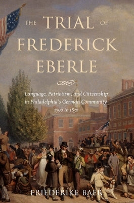 The Trial of Frederick Eberle: Language, Patriotism and Citizenship in Philadelphia's German Community, 1790 to 1830 by Baer, Friederike