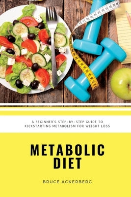 Metabolic Diet: A Beginner's Step-by-Step Guide To Kickstarting Metabolism For Weight Loss: Includes Recipes and a 7-Day Meal Plan by Ackerberg, Bruce