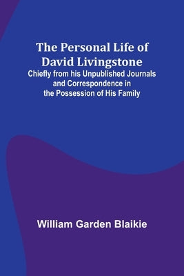 The Personal Life of David Livingstone; Chiefly from his Unpublished Journals and Correspondence in the Possession of His Family by Blaikie, William Garden
