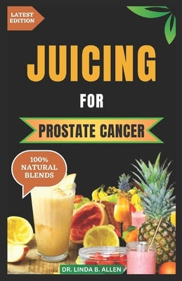 Juicing for Prostate Cancer: 30 Nourishing and Nutrient-Rich Anti-Inflammatory Homemade Juice Blends for Prostate Cancer Recovery by B. Allen, Linda