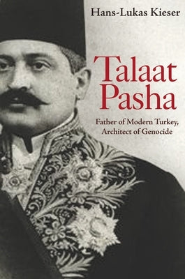 Talaat Pasha: Father of Modern Turkey, Architect of Genocide by Kieser, Hans-Lukas