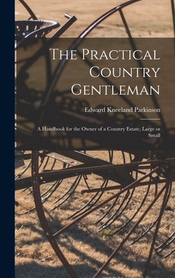 The Practical Country Gentleman; a Handbook for the Owner of a Country Estate, Large or Small by Parkinson, Edward Kneeland