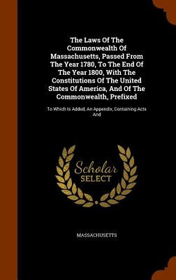 The Laws Of The Commonwealth Of Massachusetts, Passed From The Year 1780, To The End Of The Year 1800, With The Constitutions Of The United States Of by Massachusetts