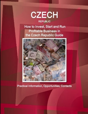 Czech Republic: How to Invest, Start and Run Profitable Business in the Czech Republic Guide - Practical Information, Opportunities, Contacts by Ibp, Inc