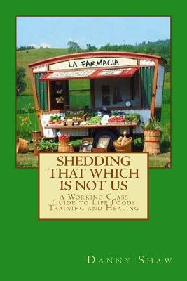 Shedding That Which Is Not Us: A Working-Class Guide to Life Foods Training and Healing by Shaw, Danny
