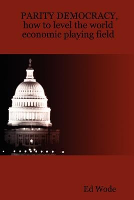 PARITY DEMOCRACY, how to level the world economic playing field by Wode, Ed