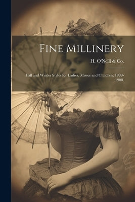 Fine Millinery: Fall and Winter Styles for Ladies, Misses and Children, 1899-1900. by H. O'Neill &. Co (New York, N. y. ).
