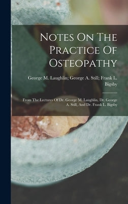 Notes On The Practice Of Osteopathy: From The Lectures Of Dr. George M. Laughlin, Dr. George A. Still, And Dr. Frank L. Bigsby by George M Laughlin George a Still