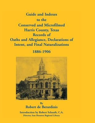 Guide and Indexes to the Conserved and Microfilmed Harris County, Texas: Records of Oaths and Allegiance, Declarations of Intent, and Final Naturaliza by De Berardinis, Robert