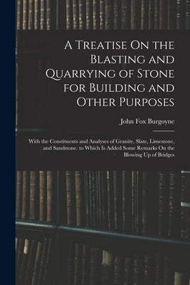 A Treatise On the Blasting and Quarrying of Stone for Building and Other Purposes: With the Constituents and Analyses of Granite, Slate, Limestone, an by Burgoyne, John Fox