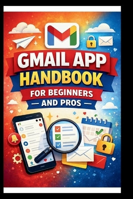 Gmail App Handbook For Beginners and Pros: Step-by-step tips for organizing, managing and securing your inbox, with advanced search techniques and eff by Bogle, George S.