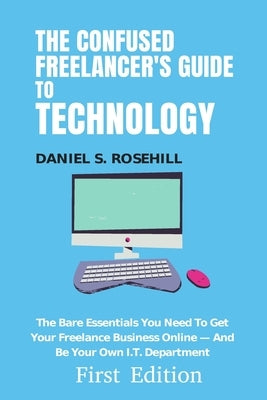 The Confused Freelancer's Guide To Technology: The Bare Essentials You Need To Get Your Freelance Business Online - And Be Your Own I.T. Department by Rosehill, Daniel S.
