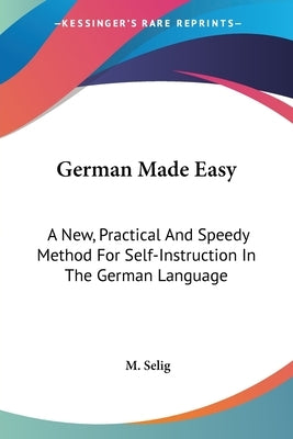 German Made Easy: A New, Practical And Speedy Method For Self-Instruction In The German Language by Selig, M.