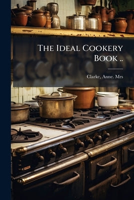 The Ideal Cookery Book .. by Clarke, Anne [From Old Catalog]