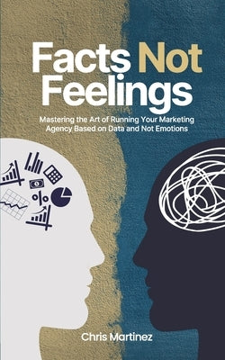Facts Not Feelings: Mastering the Art of Running Your Marketing Agency Based on Data and Not Emotions by Martinez, Chris