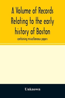 A Volume of records relating to the early history of Boston: containing miscellaneous papers by Unknown