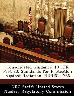 Consolidated Guidance: 10 Cfr Part 20, Standards for Protection Against Radiation: Nureg-1736 by Nrc Staff United States Nuclear Regulat