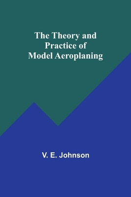 The Theory and Practice of Model Aeroplaning by Johnson, V. E.