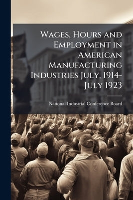 Wages, Hours and Employment in American Manufacturing Industries July, 1914-July 1923 by National Industrial Conference Board