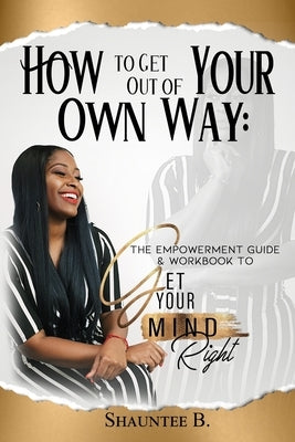 How to Get Out of Your Own Way: The Empowerment Guide & Workbook to Get Your Mind Right by B, Shauntee
