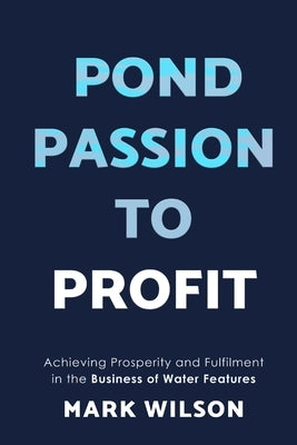 Pond Passion To Profit: Achieving Prosperity and Fulfilment in the Business of Water Features by Wilson, Mark