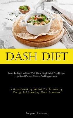 Dash Diet: Learn To Live Healthier With These Simple Meal Prep Recipes For Blood Pressure Control And Hypertension (A Groundbreaking Method For Increa by Bourassa, Jacques