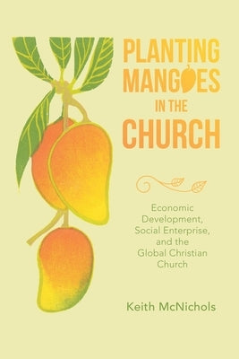 Planting Mangoes in the Church: Economic Development, Social Enterprise, and the Global Christian Church by McNichols, Keith