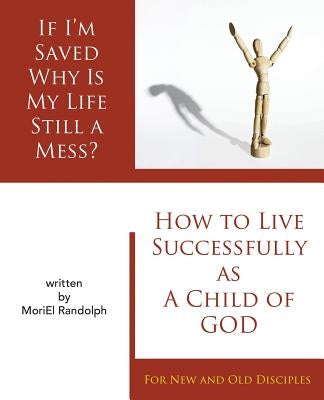 If I'm Saved Why Is My Life Still A Mess?: How To Live Successfully As A Child of God for New and Old Disciples by Randolph, Moriel E.