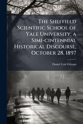 The Sheffield Scientific School of Yale University; a Simi-cintennial Historical Discourse, October 28, 1897 by Gilman, Daniel Coit