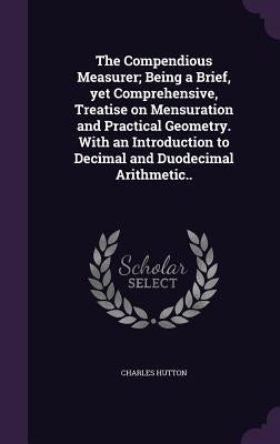 The Compendious Measurer; Being a Brief, yet Comprehensive, Treatise on Mensuration and Practical Geometry. With an Introduction to Decimal and Duodec by Hutton, Charles