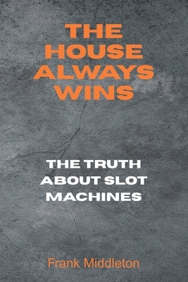 The House Always Wins: The Truth About Slot Machines by Middleton, Frank