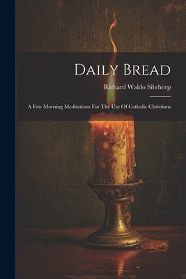 Daily Bread: A Few Morning Meditations For The Use Of Catholic Christians by Sibthorp, Richard Waldo
