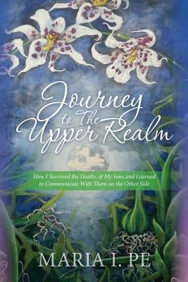 Journey to The Upper Realm: How I Survived the Deaths of My Sons and Learned to Communicate With Them on the Other Side by Pe, Maria I.
