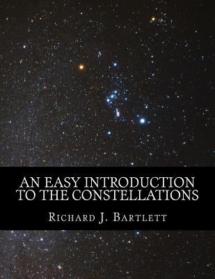 An Easy Introduction to the Constellations: A Reference Guide to Exploring the Night Sky with Your Eyes, Binoculars and Telescopes by Bartlett, Richard J.