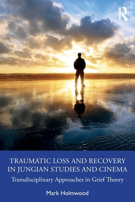 Traumatic Loss and Recovery in Jungian Studies and Cinema: Transdisciplinary Approaches in Grief Theory by Holmwood, Mark