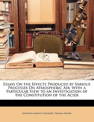 Essays on the Effects Produced by Various Processes on Atmospheric Air: With a Particular View to an Investigation of the Constitution of the Acids by De Lavoisier, Antoine Laurent